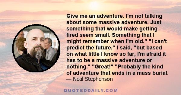 Give me an adventure. I'm not talking about some massive adventure. Just something that would make getting fired seem small. Something that I might remember when I'm old. I can't predict the future, I said, but based on 