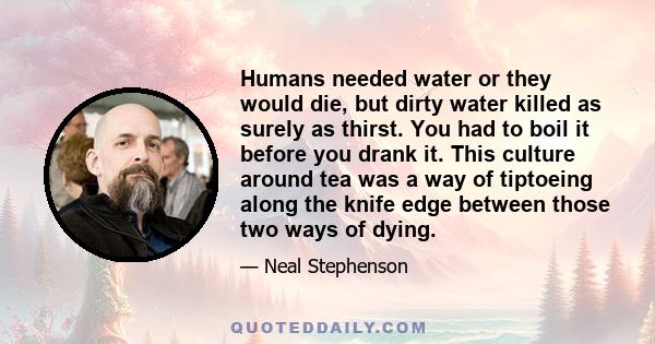 Humans needed water or they would die, but dirty water killed as surely as thirst. You had to boil it before you drank it. This culture around tea was a way of tiptoeing along the knife edge between those two ways of