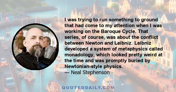 I was trying to run something to ground that had come to my attention when I was working on the Baroque Cycle. That series, of course, was about the conflict between Newton and Leibniz. Leibniz developed a system of