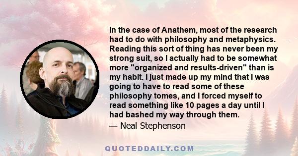 In the case of Anathem, most of the research had to do with philosophy and metaphysics. Reading this sort of thing has never been my strong suit, so I actually had to be somewhat more organized and results-driven than