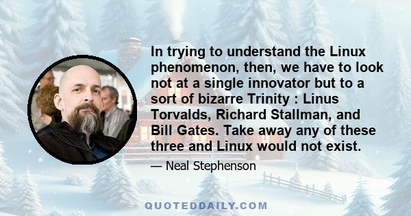 In trying to understand the Linux phenomenon, then, we have to look not at a single innovator but to a sort of bizarre Trinity : Linus Torvalds, Richard Stallman, and Bill Gates. Take away any of these three and Linux