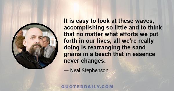 It is easy to look at these waves, accomplishing so little and to think that no matter what efforts we put forth in our lives, all we're really doing is rearranging the sand grains in a beach that in essence never