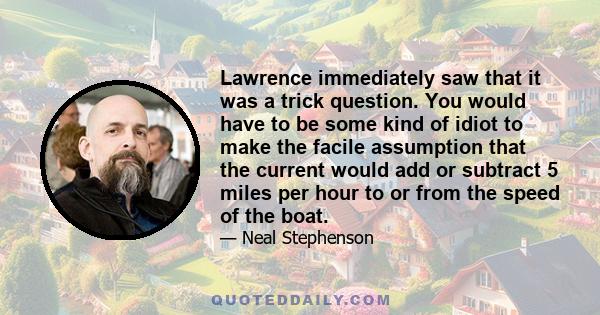 Lawrence immediately saw that it was a trick question. You would have to be some kind of idiot to make the facile assumption that the current would add or subtract 5 miles per hour to or from the speed of the boat.