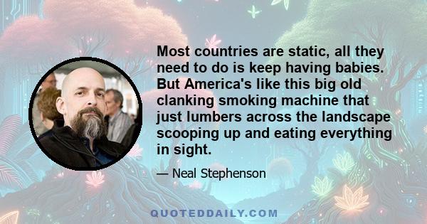 Most countries are static, all they need to do is keep having babies. But America's like this big old clanking smoking machine that just lumbers across the landscape scooping up and eating everything in sight.