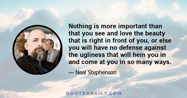 Nothing is more important than that you see and love the beauty that is right in front of you, or else you will have no defense against the ugliness that will hem you in and come at you in so many ways.