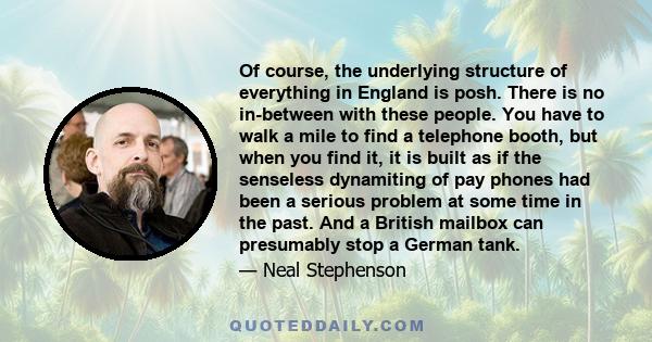 Of course, the underlying structure of everything in England is posh. There is no in-between with these people. You have to walk a mile to find a telephone booth, but when you find it, it is built as if the senseless