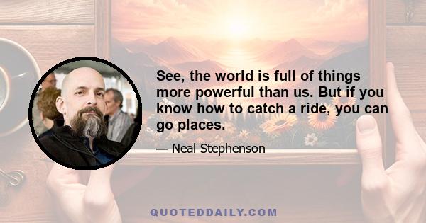 See, the world is full of things more powerful than us. But if you know how to catch a ride, you can go places.