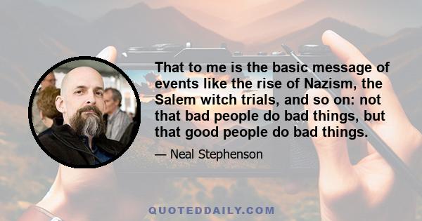 That to me is the basic message of events like the rise of Nazism, the Salem witch trials, and so on: not that bad people do bad things, but that good people do bad things.