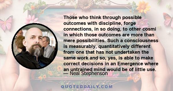 Those who think through possible outcomes with discipline, forge connections, in so doing, to other cosmi in which those outcomes are more than mere possibilities. Such a consciousness is measurably, quantitatively