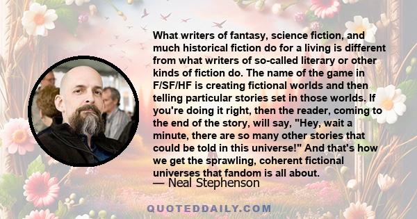 What writers of fantasy, science fiction, and much historical fiction do for a living is different from what writers of so-called literary or other kinds of fiction do. The name of the game in F/SF/HF is creating