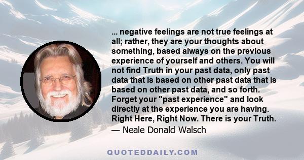 ... negative feelings are not true feelings at all; rather, they are your thoughts about something, based always on the previous experience of yourself and others. You will not find Truth in your past data, only past