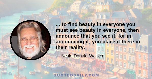 ... to find beauty in everyone you must see beauty in everyone, then announce that you see it, for in announcing it, you place it there in their reality.