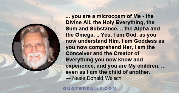 ... you are a microcosm of Me - the Divine All, the Holy Everything, the Sum and Substance. .. the Alpha and the Omega. .. Yes, I am God, as you now understand Him. I am Goddess as you now comprehend Her, I am the