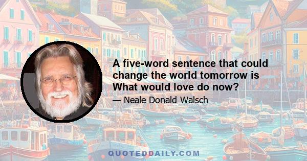 A five-word sentence that could change the world tomorrow is What would love do now?