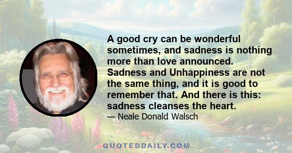 A good cry can be wonderful sometimes, and sadness is nothing more than love announced. Sadness and Unhappiness are not the same thing, and it is good to remember that. And there is this: sadness cleanses the heart.