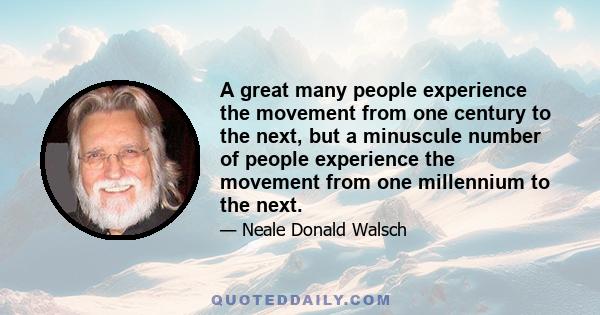 A great many people experience the movement from one century to the next, but a minuscule number of people experience the movement from one millennium to the next.