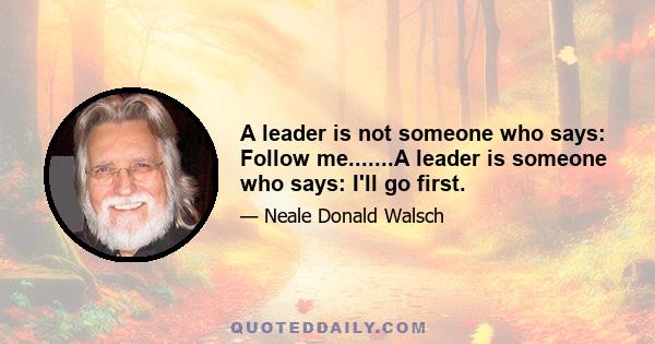 A leader is not someone who says: Follow me.......A leader is someone who says: I'll go first.