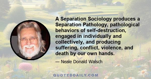 A Separation Sociology produces a Separation Pathology, pathological behaviors of self-destruction, engaged in individually and collectively, and producing suffering, conflict, violence, and death by our own hands.