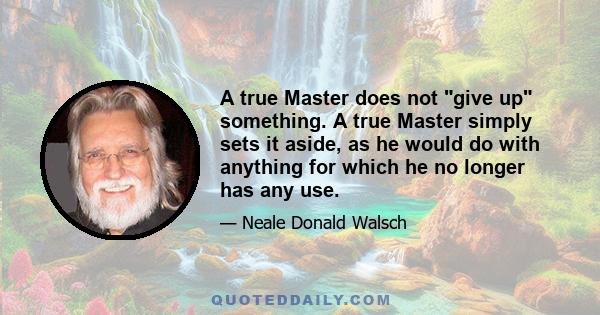 A true Master does not give up something. A true Master simply sets it aside, as he would do with anything for which he no longer has any use.