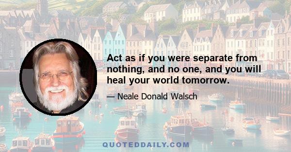 Act as if you were separate from nothing, and no one, and you will heal your world tomorrow.