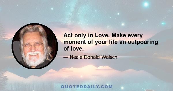 Act only in Love. Make every moment of your life an outpouring of love.