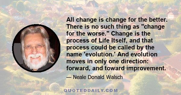 All change is change for the better. There is no such thing as change for the worse. Change is the process of Life Itself, and that process could be called by the name 'evolution.' And evolution moves in only one