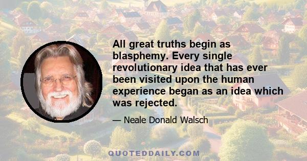 All great truths begin as blasphemy. Every single revolutionary idea that has ever been visited upon the human experience began as an idea which was rejected.