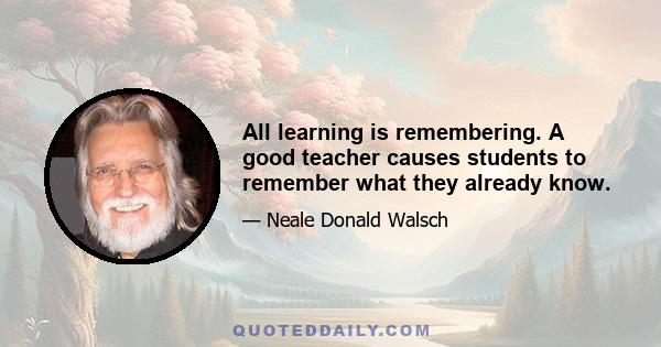 All learning is remembering. A good teacher causes students to remember what they already know.