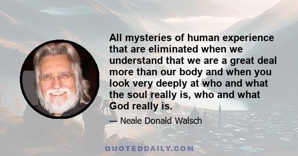 All mysteries of human experience that are eliminated when we understand that we are a great deal more than our body and when you look very deeply at who and what the soul really is, who and what God really is.