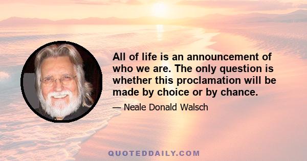 All of life is an announcement of who we are. The only question is whether this proclamation will be made by choice or by chance.