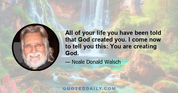 All of your life you have been told that God created you. I come now to tell you this: You are creating God.