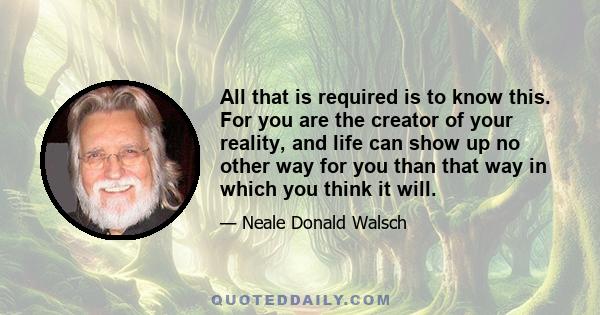 All that is required is to know this. For you are the creator of your reality, and life can show up no other way for you than that way in which you think it will.