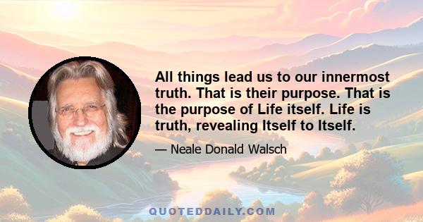 All things lead us to our innermost truth. That is their purpose. That is the purpose of Life itself. Life is truth, revealing Itself to Itself.