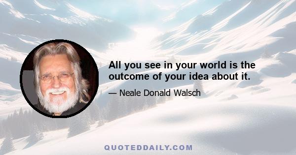 All you see in your world is the outcome of your idea about it.