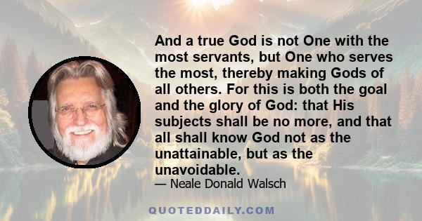 And a true God is not One with the most servants, but One who serves the most, thereby making Gods of all others. For this is both the goal and the glory of God: that His subjects shall be no more, and that all shall