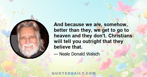 And because we are, somehow, better than they, we get to go to heaven and they don't. Christians will tell you outright that they believe that.