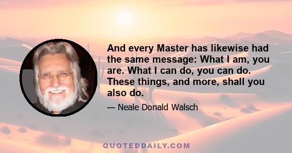 And every Master has likewise had the same message: What I am, you are. What I can do, you can do. These things, and more, shall you also do.