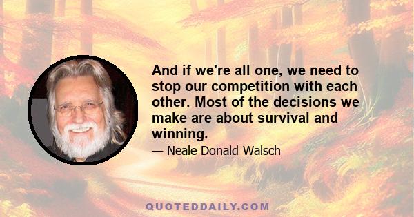 And if we're all one, we need to stop our competition with each other. Most of the decisions we make are about survival and winning.