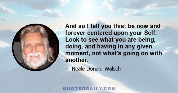 And so I tell you this: be now and forever centered upon your Self. Look to see what you are being, doing, and having in any given moment, not what's going on with another.