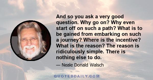 And so you ask a very good question. Why go on? Why even start off on such a path? What is to be gained from embarking on such a journey? Where is the incentive? What is the reason? The reason is ridiculously simple.