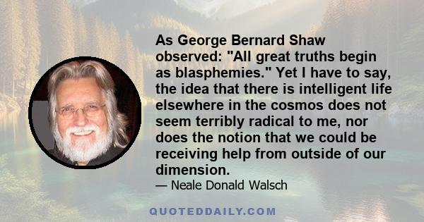 As George Bernard Shaw observed: All great truths begin as blasphemies. Yet I have to say, the idea that there is intelligent life elsewhere in the cosmos does not seem terribly radical to me, nor does the notion that