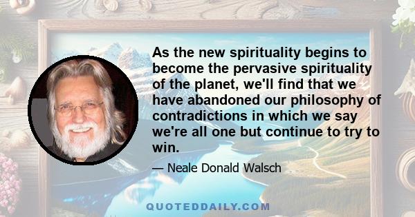 As the new spirituality begins to become the pervasive spirituality of the planet, we'll find that we have abandoned our philosophy of contradictions in which we say we're all one but continue to try to win.