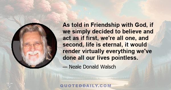 As told in Friendship with God, if we simply decided to believe and act as if first, we're all one, and second, life is eternal, it would render virtually everything we've done all our lives pointless.