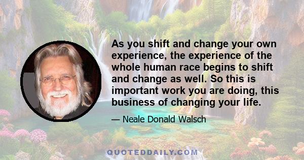 As you shift and change your own experience, the experience of the whole human race begins to shift and change as well. So this is important work you are doing, this business of changing your life.