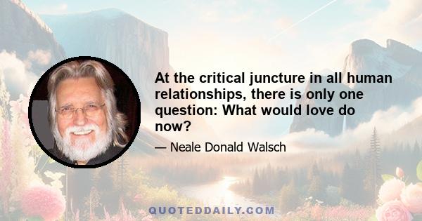 At the critical juncture in all human relationships, there is only one question: What would love do now?