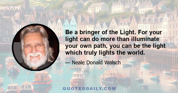 Be a bringer of the Light. For your light can do more than illuminate your own path, you can be the light which truly lights the world.