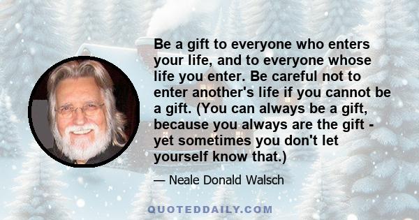 Be a gift to everyone who enters your life, and to everyone whose life you enter. Be careful not to enter another's life if you cannot be a gift. (You can always be a gift, because you always are the gift - yet