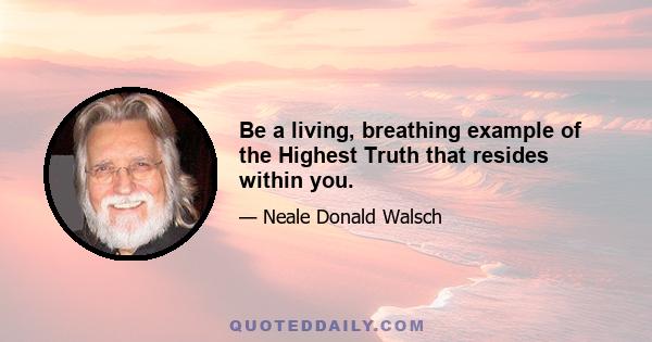 Be a living, breathing example of the Highest Truth that resides within you.