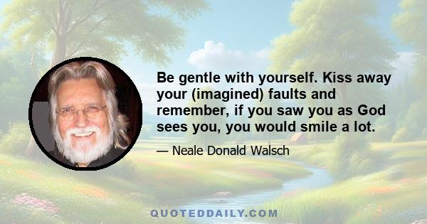 Be gentle with yourself. Kiss away your (imagined) faults and remember, if you saw you as God sees you, you would smile a lot.