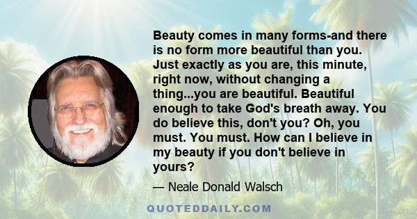 Beauty comes in many forms-and there is no form more beautiful than you. Just exactly as you are, this minute, right now, without changing a thing...you are beautiful. Beautiful enough to take God's breath away. You do